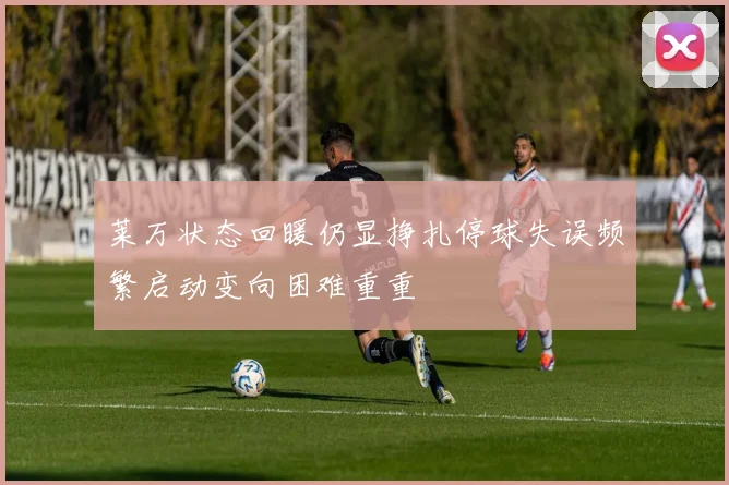 莱万状态回暖仍显挣扎停球失误频繁启动变向困难重重