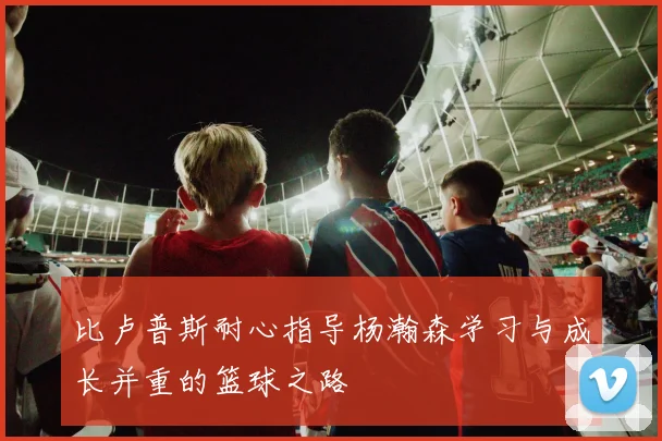 比卢普斯耐心指导杨瀚森学习与成长并重的篮球之路