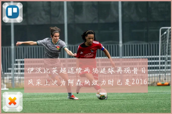 伊沃比英超连续两场进球再现昔日风采上次为阿森纳效力时已是2016年