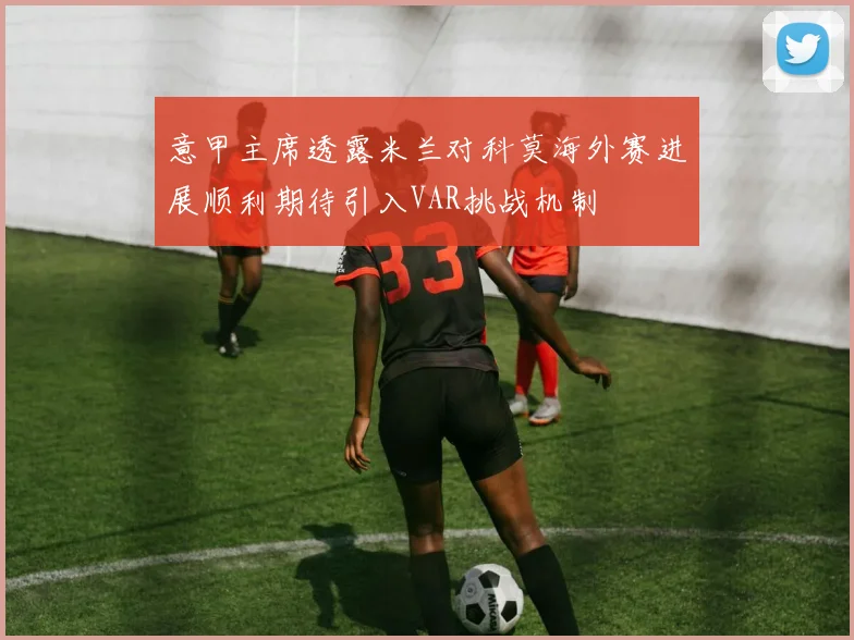 意甲主席透露米兰对科莫海外赛进展顺利期待引入VAR挑战机制