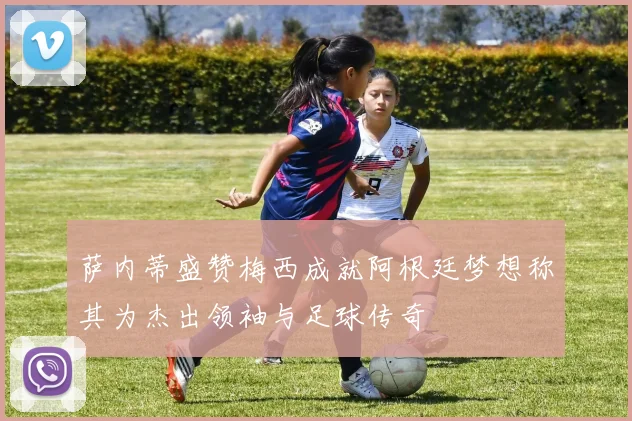 萨内蒂盛赞梅西成就阿根廷梦想称其为杰出领袖与足球传奇