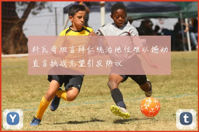 科瓦奇坦言拜仁统治地位难以撼动直言挑战无望引发热议