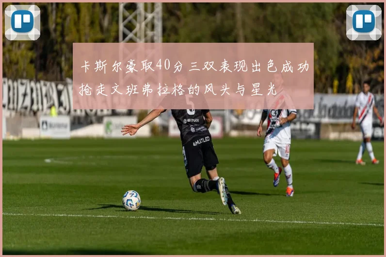卡斯尔豪取40分三双表现出色成功抢走文班弗拉格的风头与星光