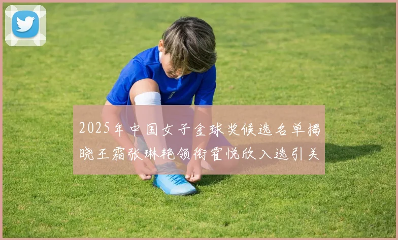 2025年中国女子金球奖候选名单揭晓王霜张琳艳领衔霍悦欣入选引关注