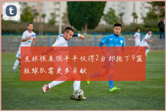 克林根表现平平仅得2分却抢下9篮板球队需更多贡献