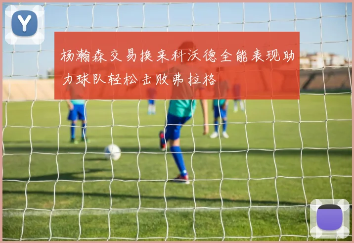 杨瀚森交易换来科沃德全能表现助力球队轻松击败弗拉格