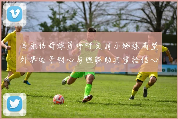 马竞传奇球员呼吁支持小蜘蛛渴望外界给予耐心与理解助其重拾信心