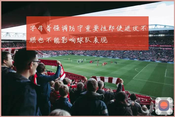 字母哥强调防守重要性即使进攻不顺也不能影响球队表现