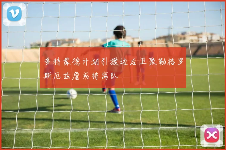 多特蒙德计划引援边后卫聚勒格罗斯厄兹詹或将离队