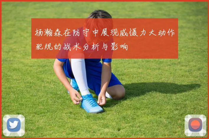 杨瀚森在防守中展现威慑力大动作犯规的战术分析与影响