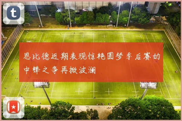 恩比德近期表现惊艳圆梦季后赛的中锋之争再掀波澜