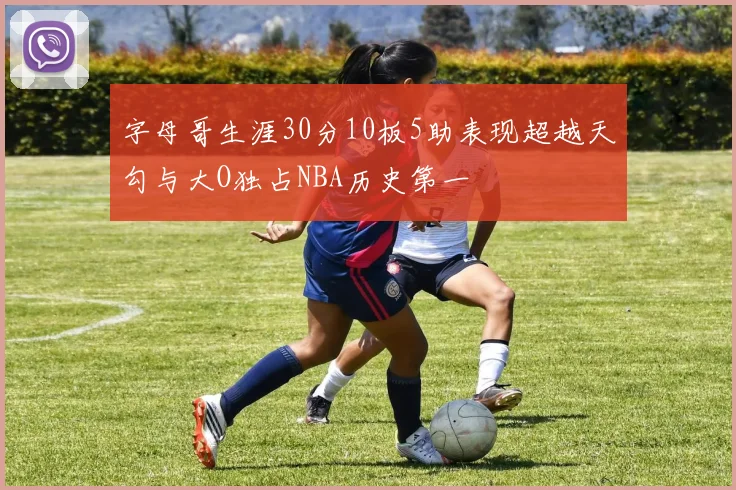 字母哥生涯30分10板5助表现超越天勾与大O独占NBA历史第一