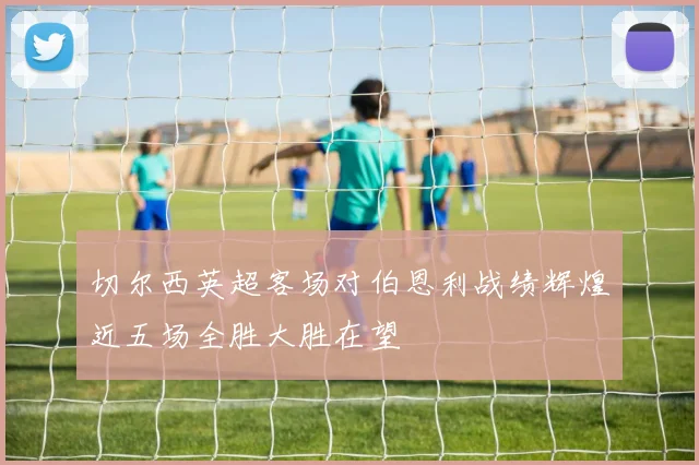 切尔西英超客场对伯恩利战绩辉煌近五场全胜大胜在望