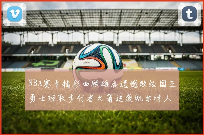 NBA赛季精彩回顾雄鹿遗憾败给国王勇士轻取步行者火箭逆袭凯尔特人