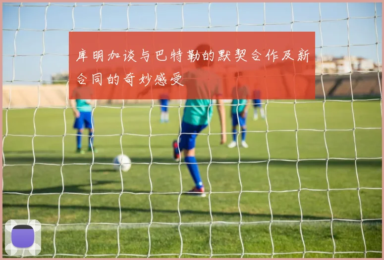 库明加谈与巴特勒的默契合作及新合同的奇妙感受