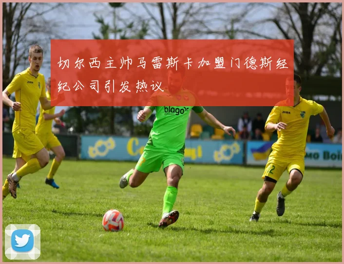 切尔西主帅马雷斯卡加盟门德斯经纪公司引发热议