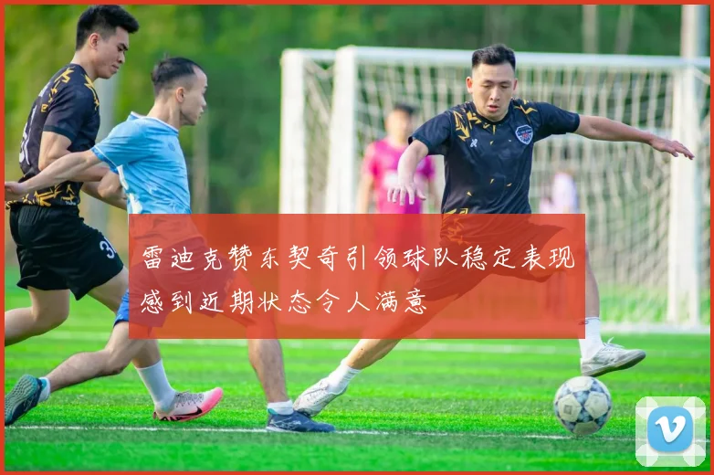 雷迪克赞东契奇引领球队稳定表现感到近期状态令人满意
